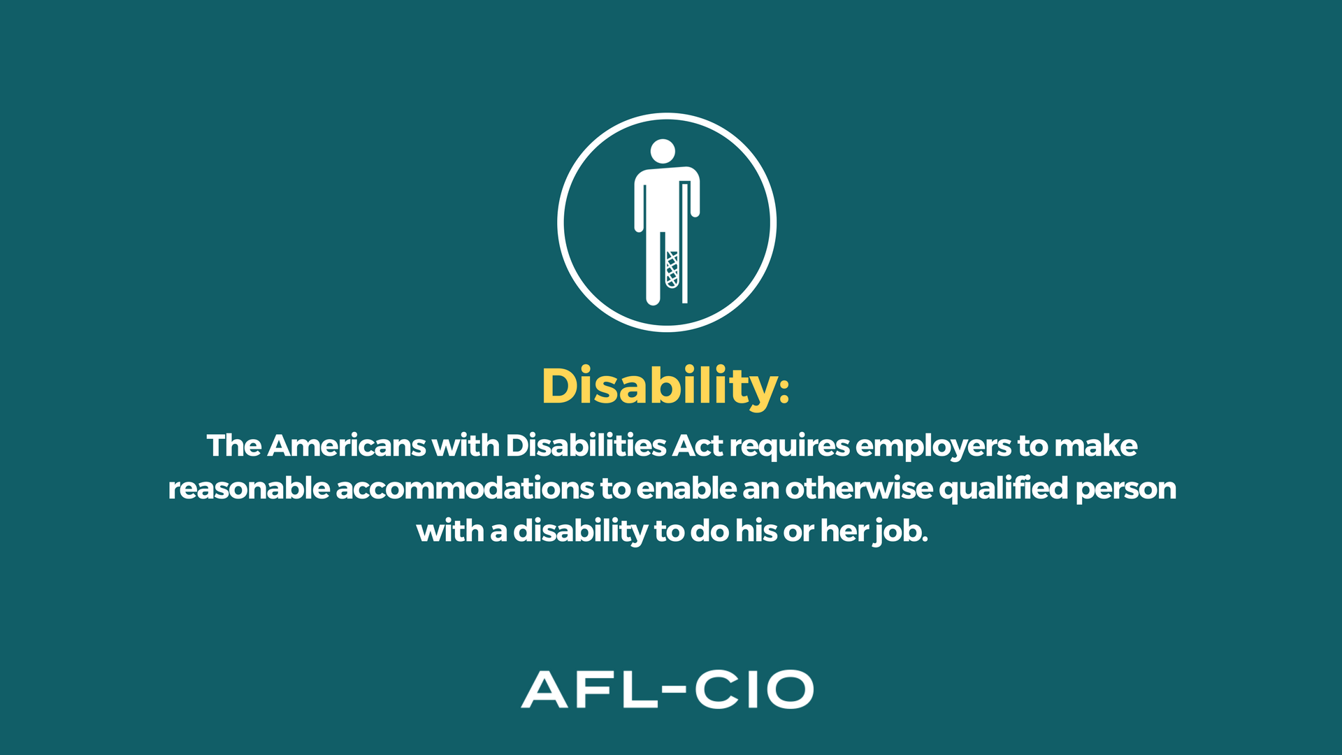 Disability: The Americans with Disabilities Act requires employers to make reasonable accommodations to enable an otherwise qualified person with a disability to do his or her job.